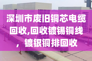 深圳市废旧铜芯电缆回收,回收镀锡铜线，镀银铜排回收