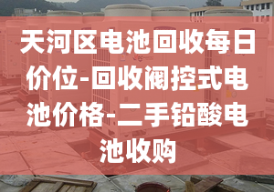 天河区电池回收每日价位-回收阀控式电池价格-二手铅酸电池收购