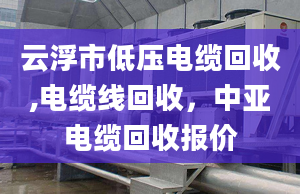 云浮市低压电缆回收,电缆线回收，中亚电缆回收报价