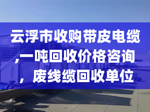 云浮市收购带皮电缆,一吨回收价格咨询，废线缆回收单位