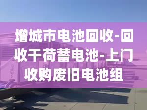 增城市电池回收-回收干荷蓄电池-上门收购废旧电池组