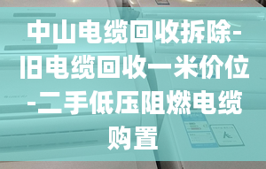 中山电缆回收拆除-旧电缆回收一米价位-二手低压阻燃电缆购置