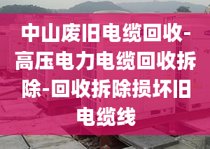 中山废旧电缆回收-高压电力电缆回收拆除-回收拆除损坏旧电缆线