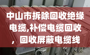 中山市拆除回收绝缘电缆,补偿电缆回收，回收屏蔽电缆线