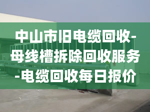 中山市旧电缆回收-母线槽拆除回收服务-电缆回收每日报价