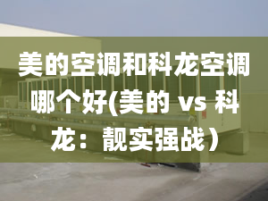 美的空调和科龙空调哪个好(美的 vs 科龙：靓实强战）