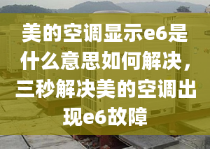 美的空调显示e6是什么意思如何解决，三秒解决美的空调出现e6故障