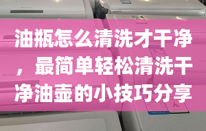 油瓶怎么清洗才干净，最简单轻松清洗干净油壶的小技巧分享