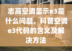 志高空调显示e3是什么问题，科普空调e3代码的含义及解决方法