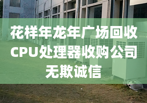 花样年龙年广场回收CPU处理器收购公司无欺诚信