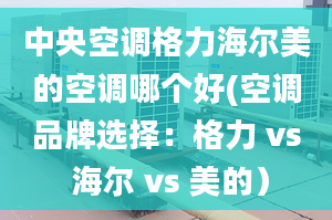 中央空调格力海尔美的空调哪个好(空调品牌选择：格力 vs 海尔 vs 美的）