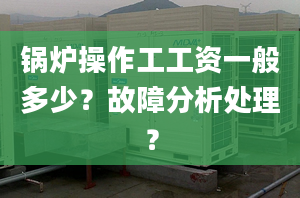 锅炉操作工工资一般多少？故障分析处理？