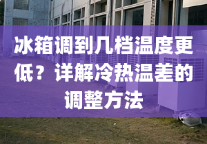 冰箱调到几档温度更低？详解冷热温差的调整方法