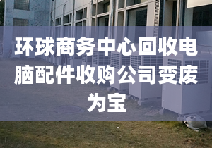 环球商务中心回收电脑配件收购公司变废为宝