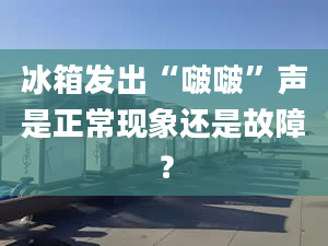 冰箱发出“啵啵”声是正常现象还是故障？