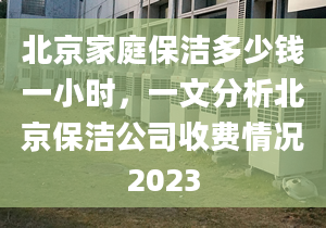 北京家庭保洁多少钱一小时，一文分析北京保洁公司收费情况2023