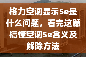 格力空调显示5e是什么问题，看完这篇搞懂空调5e含义及解除方法