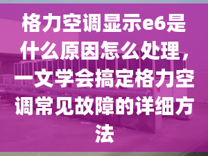 格力空调显示e6是什么原因怎么处理，一文学会搞定格力空调常见故障的详细方法