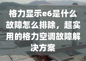 格力显示e6是什么故障怎么排除，超实用的格力空调故障解决方案