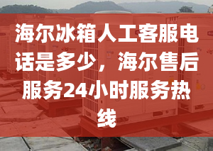 海尔冰箱人工客服电话是多少，海尔售后服务24小时服务热线