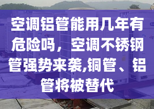 空调铝管能用几年有危险吗，空调不锈钢管强势来袭,铜管、铝管将被替代