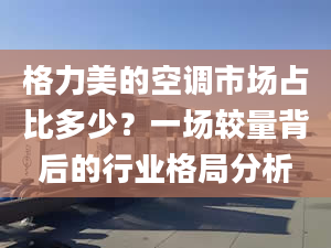 格力美的空调市场占比多少？一场较量背后的行业格局分析