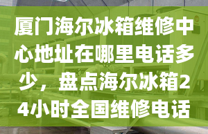 厦门海尔冰箱维修中心地址在哪里电话多少，盘点海尔冰箱24小时全国维修电话