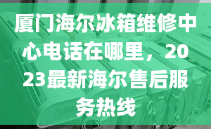 厦门海尔冰箱维修中心电话在哪里，2023最新海尔售后服务热线