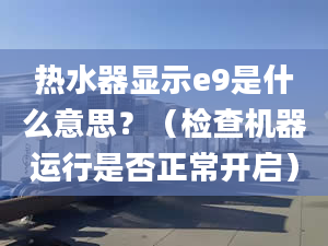 热水器显示e9是什么意思？（检查机器运行是否正常开启）