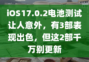 iOS17.0.2电池测试让人意外，有3部表现出色，但这2部千万别更新