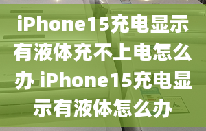 iPhone15充电显示有液体充不上电怎么办 iPhone15充电显示有液体怎么办