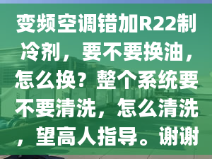 变频空调错加R22制冷剂，要不要换油，怎么换？整个系统要不要清洗，怎么清洗，望高人指导。谢谢