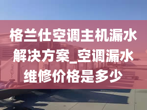 格兰仕空调主机漏水解决方案_空调漏水维修价格是多少