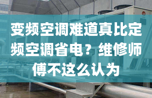 变频空调难道真比定频空调省电？维修师傅不这么认为