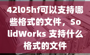 42l05hf可以支持哪些格式的文件，SolidWorks 支持什么格式的文件