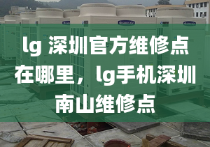 lg 深圳官方维修点在哪里，lg手机深圳南山维修点