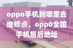 oppo手机到哪里去维修点，opp0全国手机售后地址