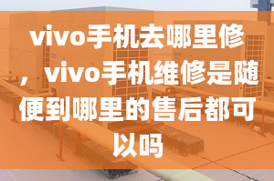 vivo手机去哪里修，vivo手机维修是随便到哪里的售后都可以吗