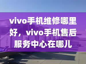 vivo手机维修哪里好，vivo手机售后服务中心在哪儿