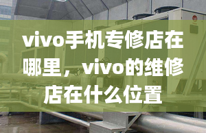 vivo手机专修店在哪里，vivo的维修店在什么位置