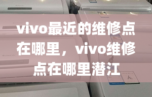 vivo最近的维修点在哪里，vivo维修点在哪里潜江