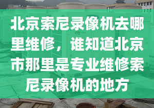 北京索尼录像机去哪里维修，谁知道北京市那里是专业维修索尼录像机的地方