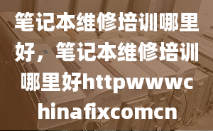 笔记本维修培训哪里好，笔记本维修培训哪里好httpwwwchinafixcomcn