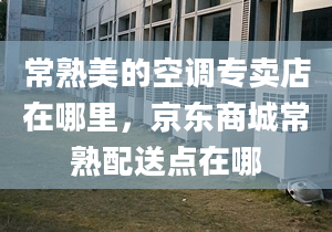 常熟美的空调专卖店在哪里，京东商城常熟配送点在哪