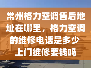 常州格力空调售后地址在哪里，格力空调的维修电话是多少 上门维修要钱吗