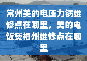 常州美的电压力锅维修点在哪里，美的电饭煲福州维修点在哪里