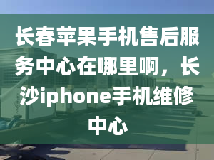 长春苹果手机售后服务中心在哪里啊，长沙iphone手机维修中心