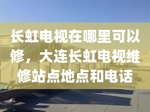 长虹电视在哪里可以修，大连长虹电视维修站点地点和电话