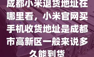 成都小米退货地址在哪里看，小米官网买手机收货地址是成都市高新区一般来说多久能到货