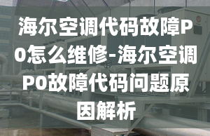 海尔空调代码故障P0怎么维修-海尔空调P0故障代码问题原因解析